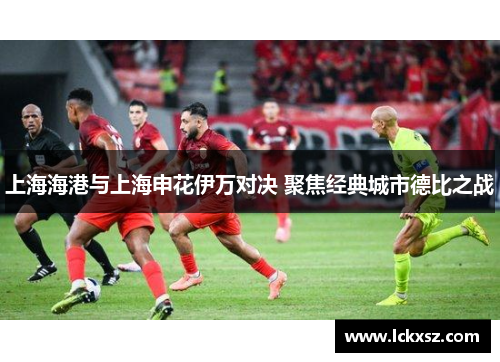 上海海港与上海申花伊万对决 聚焦经典城市德比之战